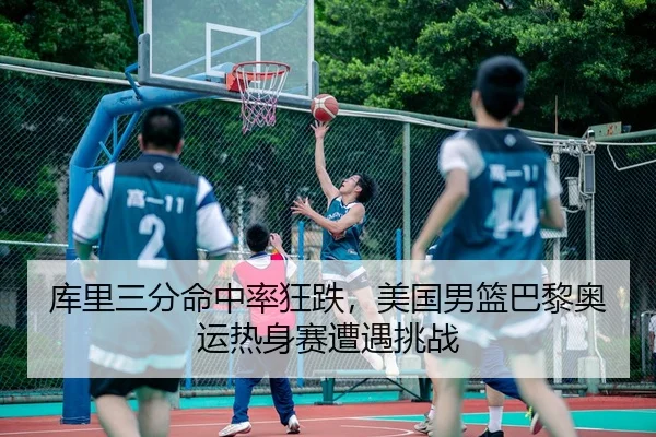 库里三分命中率狂跌，美国男篮巴黎奥运热身赛遭遇挑战