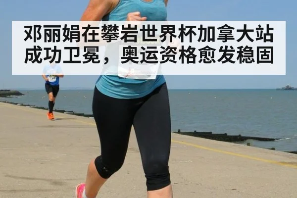 邓丽娟在攀岩世界杯加拿大站成功卫冕,奥运资格愈发稳固