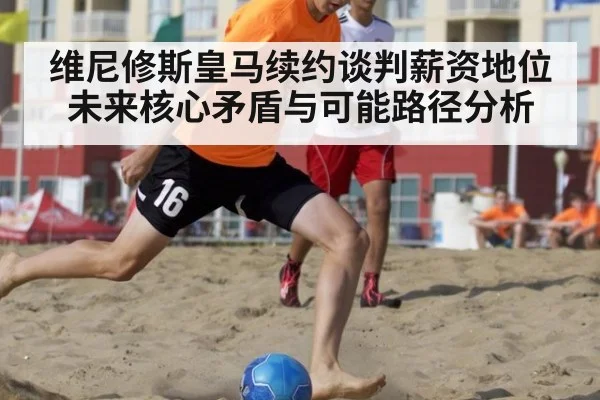 维尼修斯皇马续约谈判薪资地位未来核心矛盾与可能路径分析